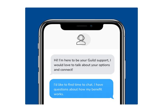 Dialog over text message: (Specialist) Hi! I’m here to be your Guild support, I would love to talk about your options and connect! (You) I'd like to find time to chat. I have questions about how my benefit works.
