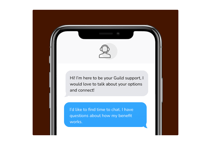 Dialog over text message: (Specialist) Hi! I’m here to be your Guild support, I would love to talk about your options and connect! (You) I'd like to find time to chat. I have questions about how my benefit works.