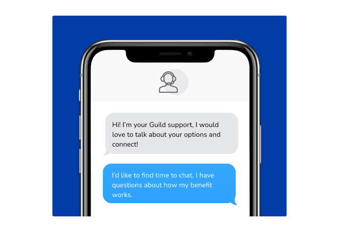 Dialog over text message: (coach) Hi! I'm your Guild support, I would love to talk about your options and connect! (you) I'd like to find time to chat. I have questions about how my benefit works.
