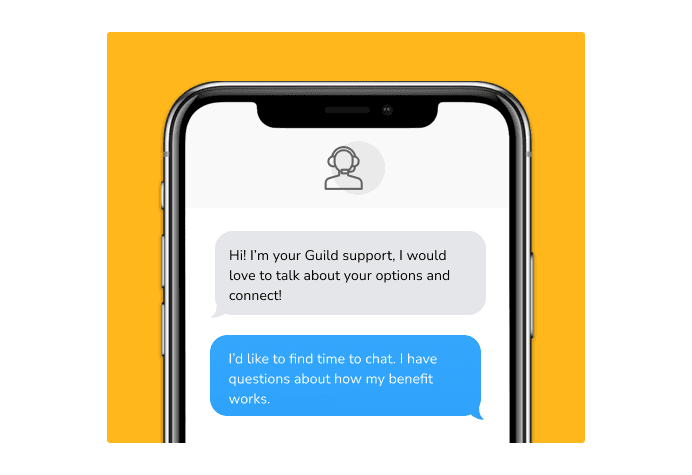 Dialog over text message: (coach) Hi! I'm your Guild support, I would love to talk about your options and connect! (you) I'd like to find time to chat. I have questions about how my benefit works.