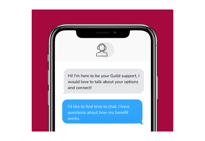 Dialog over text message: (Specialist) Hi! I’m here to be your Guild support, I would love to talk about your options and connect! (You) I'd like to find time to chat. I have questions about how my benefit works.