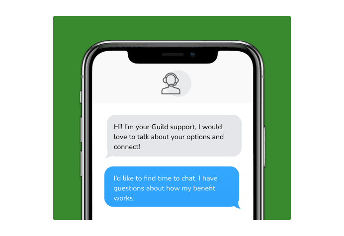 Dialog over text message: (Specialist) Hi! I’m here to be your Guild support, I would love to talk about your options and connect! (You) I'd like to find time to chat. I have questions about how my benefit works.
