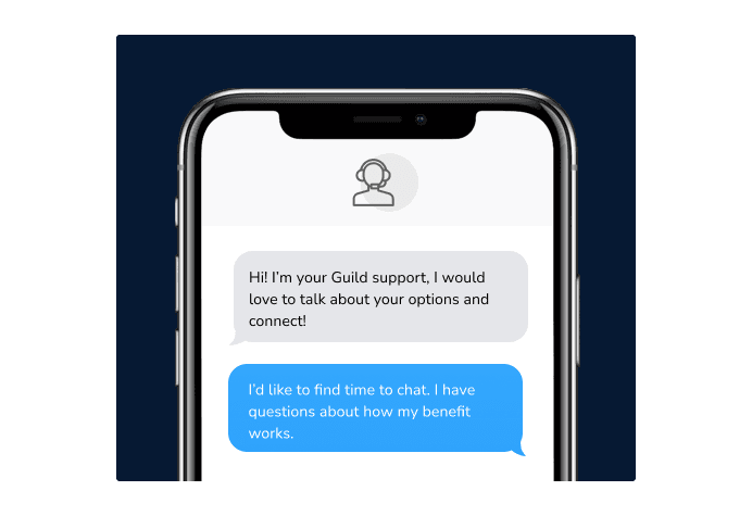 Dialog over text message: (Specialist) Hi! I’m here to be your Guild support, I would love to talk about your options and connect! (You) I'd like to find time to chat. I have questions about how my benefit works.