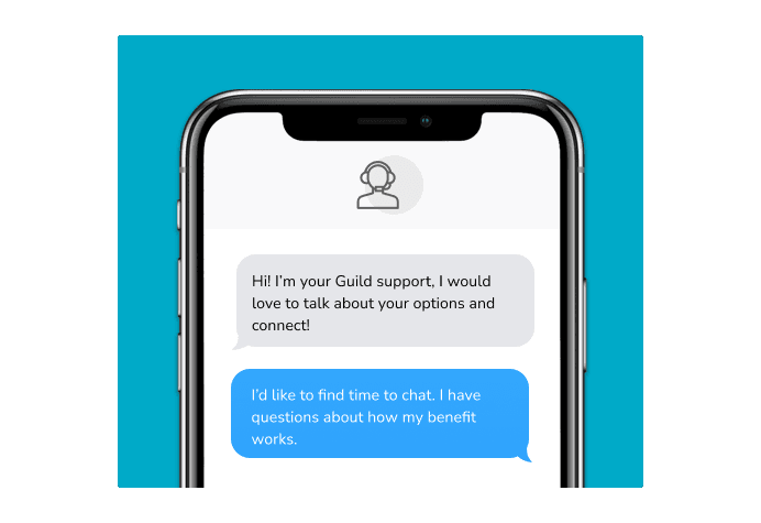 Dialog over text message: (Specialist) Hi! I’m here to be your Guild support, I would love to talk about your options and connect! (You) I'd like to find time to chat. I have questions about how my benefit works.