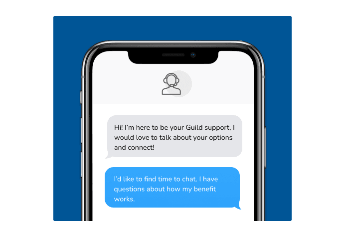 Dialog over text message: (Specialist) Hi! I’m here to be your Guild support, I would love to talk about your options and connect! (You) I'd like to find time to chat. I have questions about how my benefit works.