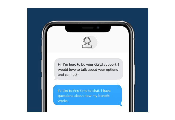 Dialog over text message: (Specialist) Hi! I’m here to be your Guild support, I would love to talk about your options and connect! (You) I'd like to find time to chat. I have questions about how my benefit works.