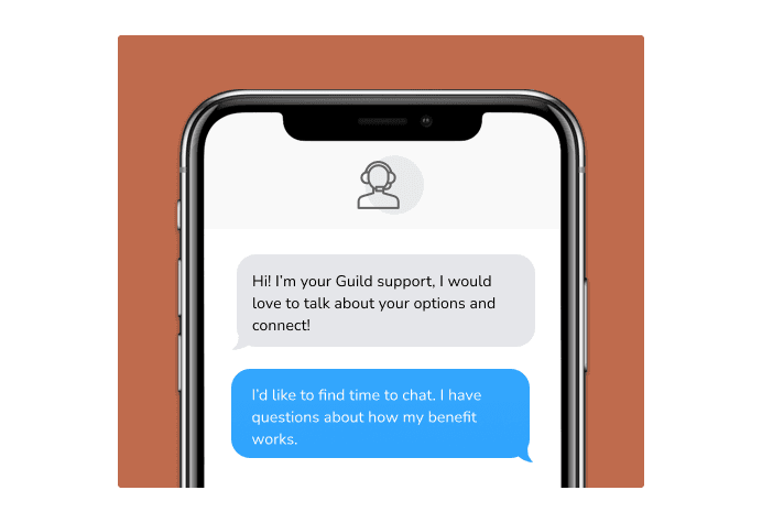 Dialog over text message: (Specialist) Hi! I’m here to be your Guild support, I would love to talk about your options and connect! (You) I'd like to find time to chat. I have questions about how my benefit works.