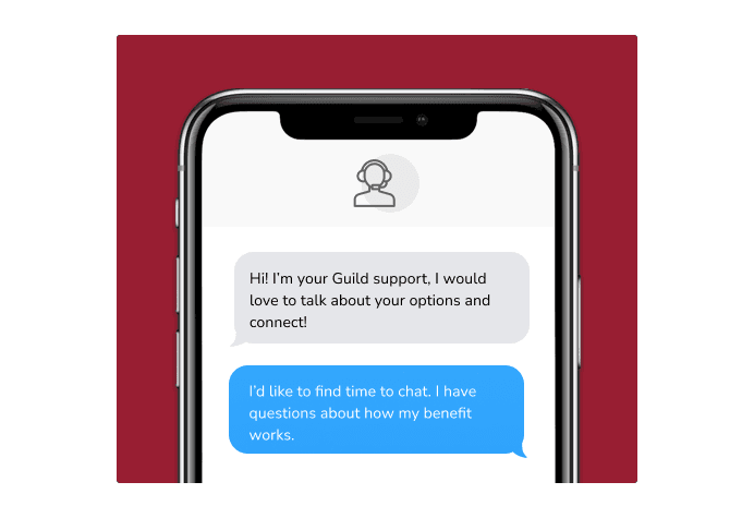 Dialog over text message: (Specialist) Hi! I’m here to be your Guild support, I would love to talk about your options and connect! (You) I'd like to find time to chat. I have questions about how my benefit works.