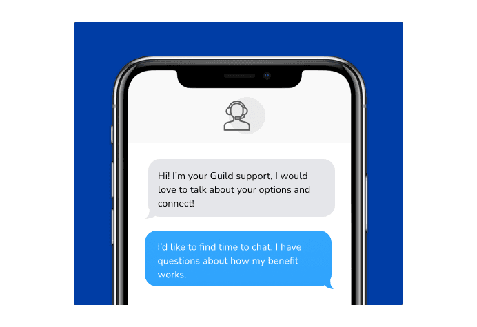 Dialog over text message: (Specialist) Hi! I’m here to be your Guild support, I would love to talk about your options and connect! (You) I'd like to find time to chat. I have questions about how my benefit works.