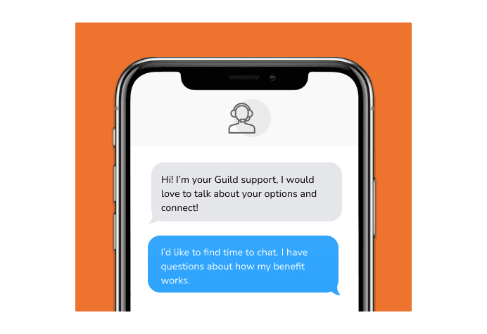 Dialog over text message: (Specialist) Hi! I’m here to be your Guild support, I would love to talk about your options and connect! (You) I'd like to find time to chat. I have questions about how my benefit works.