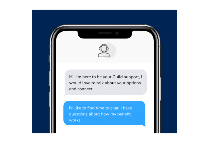 Dialog over text message: (Specialist) Hi! I’m here to be your Guild support, I would love to talk about your options and connect! (You) I'd like to find time to chat. I have questions about how my benefit works.
