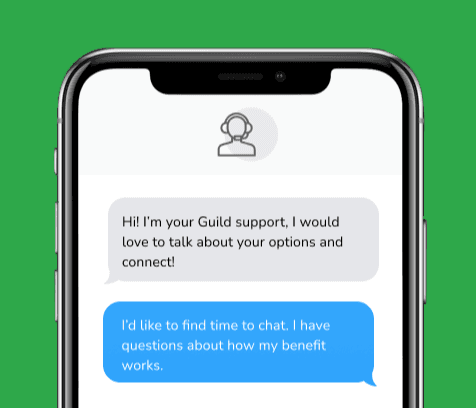 Dialog over text message: (Specialist) Hi! I’m here to be your Guild support, I would love to talk about your options and connect! (You) I'd like to find time to chat. I have questions about how my benefit works.