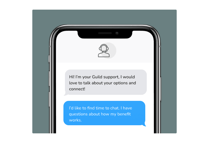 Dialog over text message: (Specialist) Hi! I’m here to be your Guild support, I would love to talk about your options and connect! (You) I'd like to find time to chat. I have questions about how my benefit works.