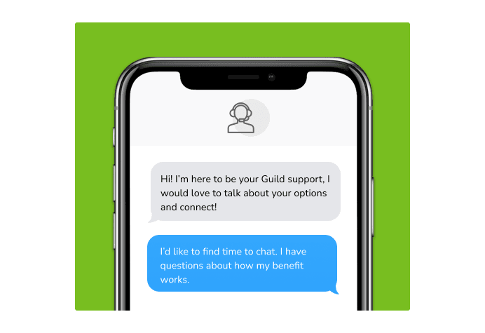 Dialog over text message: (Specialist) Hi! I’m here to be your Guild support, I would love to talk about your options and connect! (You) I'd like to find time to chat. I have questions about how my benefit works.