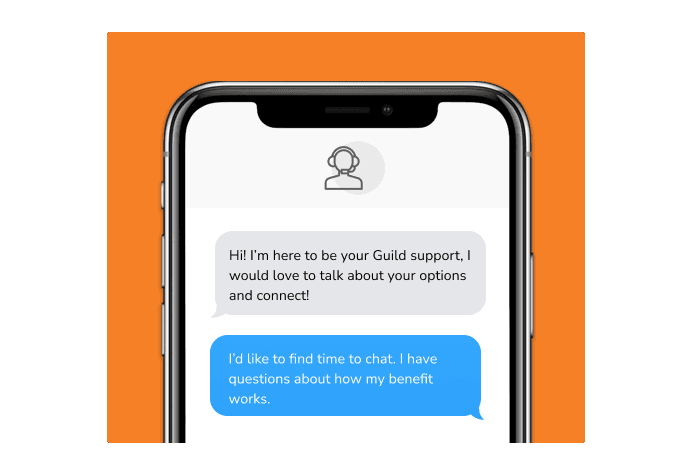Dialog over text message: (Specialist) Hi! I’m here to be your Guild support, I would love to talk about your options and connect! (You) I'd like to find time to chat. I have questions about how my benefit works.