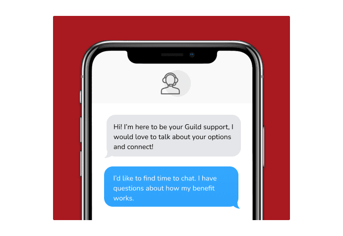Dialog over text message: (Specialist) Hi! I’m here to be your Guild support, I would love to talk about your options and connect! (You) I'd like to find time to chat. I have questions about how my benefit works.