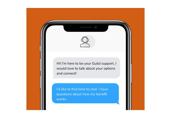 Dialog over text message: (coach) Hi! I'm here to be your Guild support, I would love to talk about your options and connect! (you) I'd like to find time to chat. I have questions about how my benefit works.