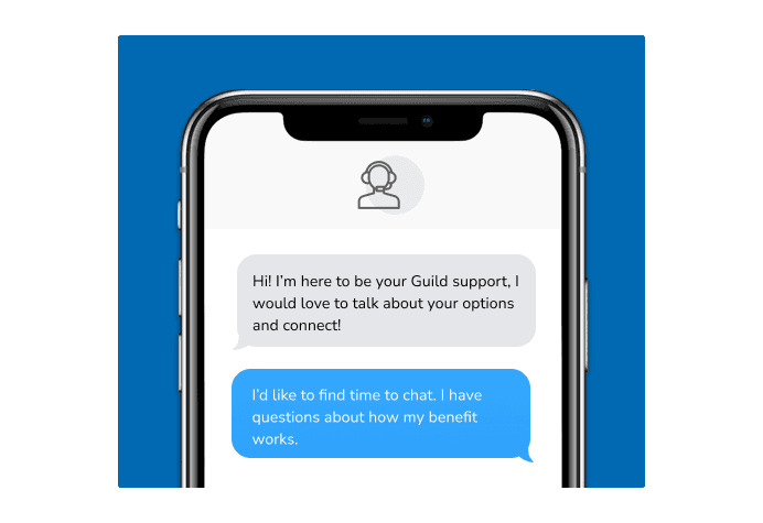 Dialog over text message: (Specialist) Hi! I’m here to be your Guild support, I would love to talk about your options and connect! (You) I'd like to find time to chat. I have questions about how my benefit works.