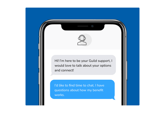 Dialog over text message: (Specialist) Hi! I’m here to be your Guild support, I would love to talk about your options and connect! (You) I'd like to find time to chat. I have questions about how my benefit works.