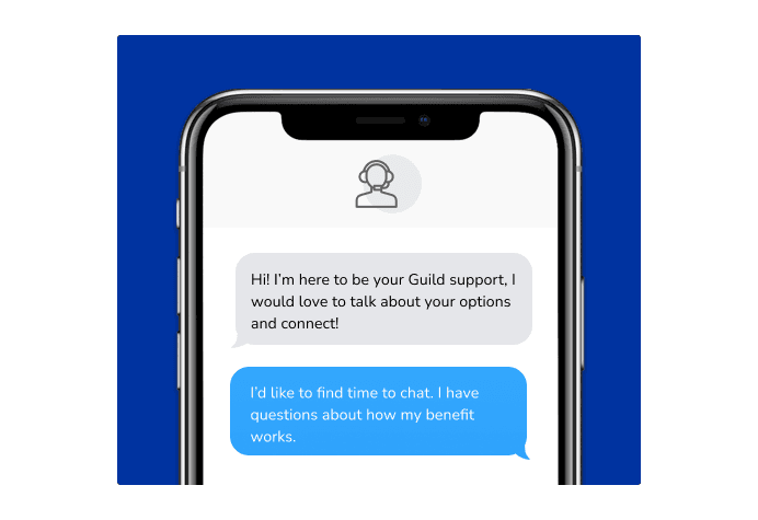 Dialog over text message: (Specialist) Hi! I’m here to be your Guild support, I would love to talk about your options and connect! (You) I'd like to find time to chat. I have questions about how my benefit works.